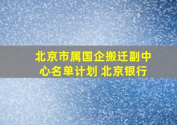 北京市属国企搬迁副中心名单计划 北京银行